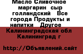 Масло Сливочное ,маргарин ,сыр голландский - Все города Продукты и напитки » Другое   . Калининградская обл.,Калининград г.